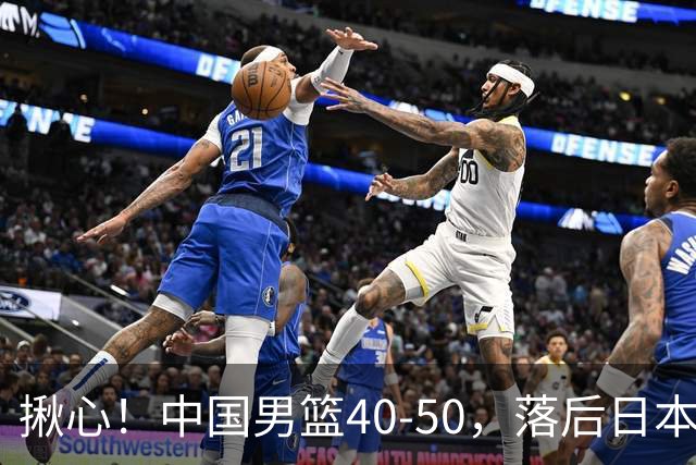 揪心！中国男篮40-50，落后日本男篮十分，老叔用人换人引争议！