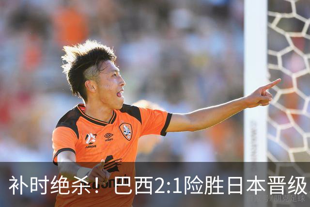 补时绝杀！巴西2:1险胜日本晋级16强 日本男足虽败犹荣